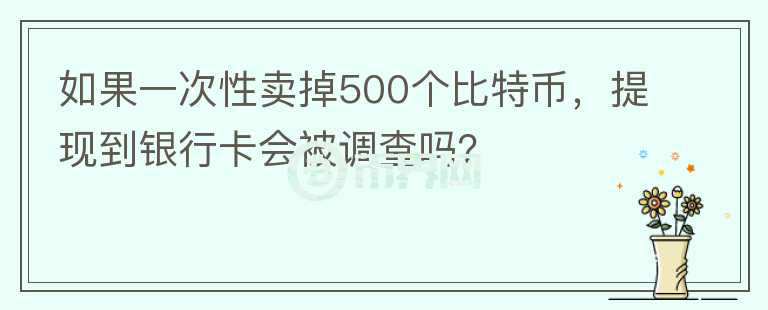 如果一次性賣掉500個(gè)比特幣，提現(xiàn)到銀行卡會(huì)被調(diào)查嗎？
