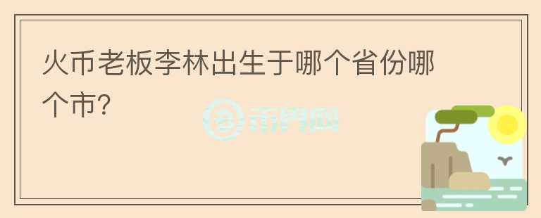 火幣老板李林出生于哪個省份哪個市？