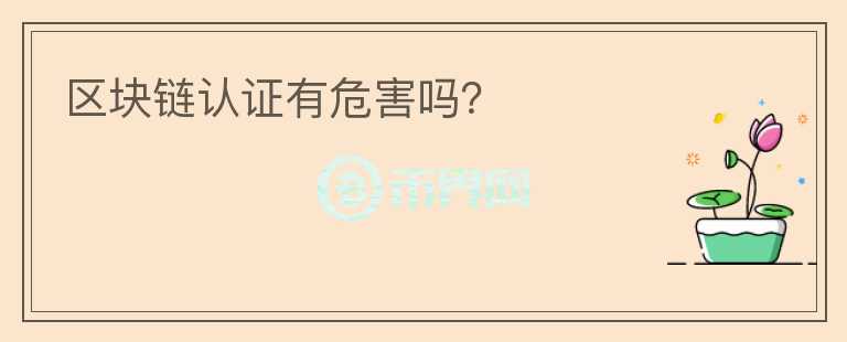 區(qū)塊鏈認(rèn)證有危害嗎？